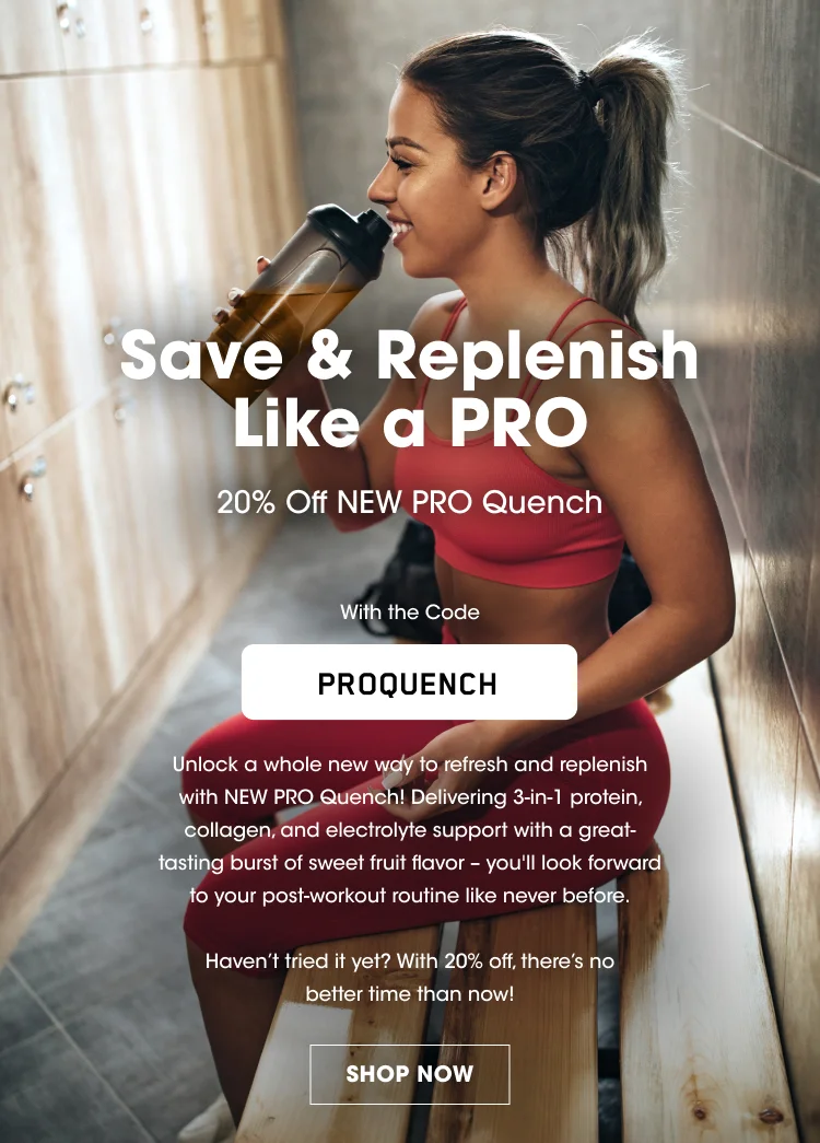 Save & Replenish Like a PRO 20% Off NEW PRO Quench With the Code PROQUENCH Unlock a whole new way to refresh and replenish with NEW PRO Quench! Delivering 3-in-1 protein, collagen, and electrolyte support with a great-tasting burst of sweet fruit flavor β youβll look forward to your post-workout routine like never before. Havenβt tried it yet? With 20% off, thereβs no better time than now! SHOP NOW