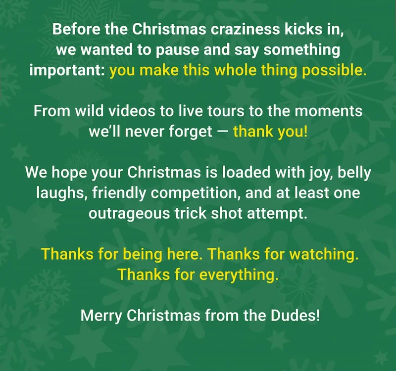 Before the Christmas craziness kicks in, we wanted to pause and say something important: you make this whole thing possible.  From wild videos to world tours to the moments we’ll never forget — it all happens because you’re part of this crew.  We hope your Christmas is loaded with joy, belly laughs, friendly competition, and at least one outrageous trick shot attempt.   Thanks for being here. Thanks for watching. Thanks for everything.   Merry Christmas from the Dudes!