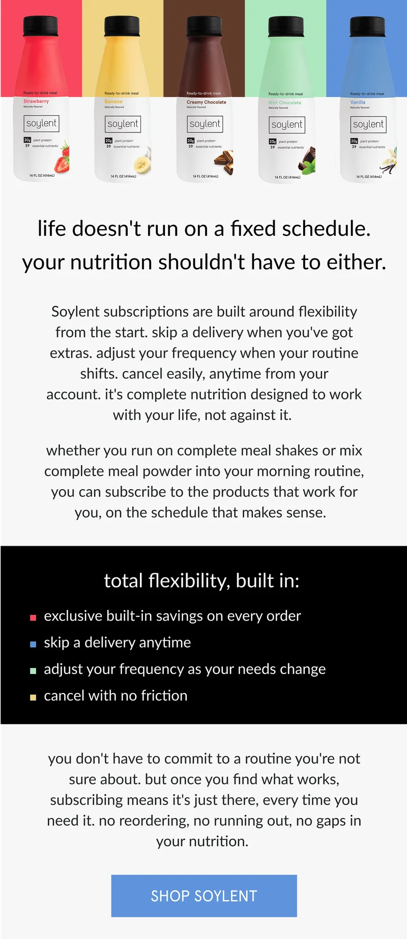 life doesn't run on a fixed schedule. your nutrition shouldn't have to either.   Soylent subscriptions are built around flexibility from the start. skip a delivery when you've got extras. adjust your frequency when your routine shifts. cancel anytime, no questions asked. it's complete nutrition designed to work with your life, not against it.      whether you run on complete meal shakes or mix complete meal powder into your morning routine, you can subscribe to the products that work for you, on the schedule that makes sense.       total flexibility, built in:   exclusive built-in savings on every order   skip a delivery anytime   adjust your frequency as your needs change   pause or cancel with no friction      you don't have to commit to a routine you're not sure about. but once you find what works, subscribing means it's just there, every time you need it. no reordering, no running out, no gaps in your nutrition.