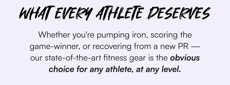 WHAT EVERY ATHLETE DESERVES | Whether you're pumping iron, scoring the game-winner, or recovering from a new PR — our state-of-the-art fitness gear is the obvious choice for any athlete, at any level.