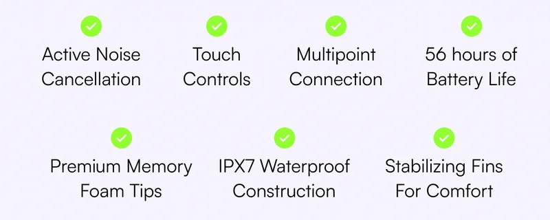 ✔️ Active Noise Cancellation  ✔️ Premium Memory Foam Tips ✔️ 56 hours of Battery Life ✔️ Multipoint Connection ✔️ Touch Controls ✔️ IPX7 Waterproof Construction ✔️ Stabilizing Fins For Comfort