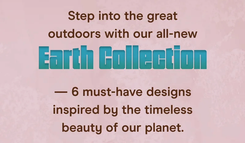 Step into the great outdoors with our all-new Earth Collection — 6 must-have designs inspired by the timeless beauty of our planet.