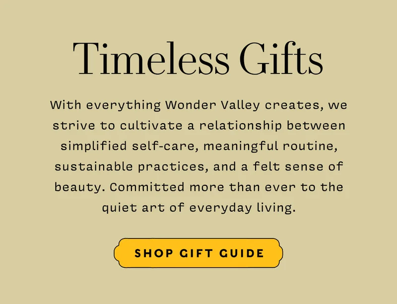 Timeless Gifts    With everything Wonder Valley creates, we strive to cultivate a relationship between simplified self-care, meaningful routine, sustainable practices, and a felt sense of beauty. Committed more than ever to the quiet art of everyday living.        SHOP GIFT GUIDE