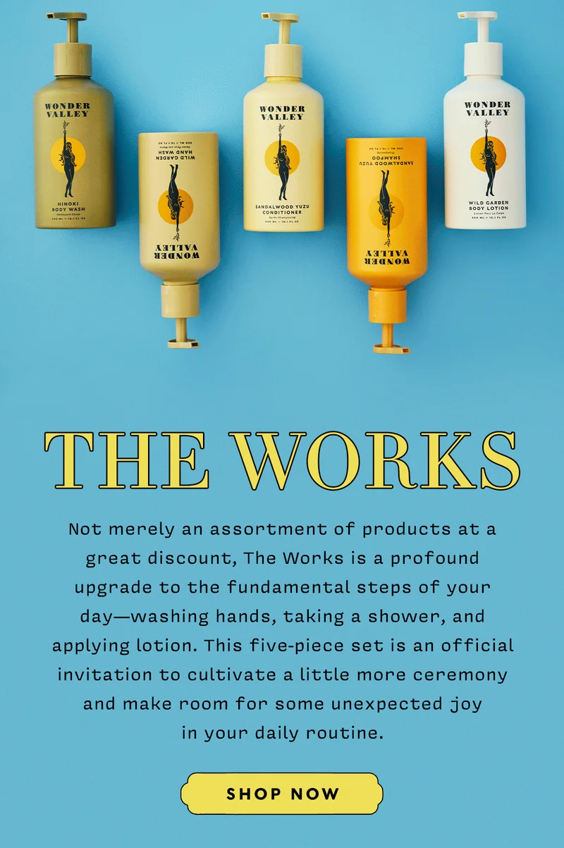 THE WORKS   Not merely an assortment of products at a great discount, The Works is a profound upgrade to the fundamental steps of your day—washing hands, taking a shower, and applying lotion. This five-piece set is an official invitation to cultivate a little more ceremony and make room for some unexpected joy  in your daily routine.      SHOP THE WORKS