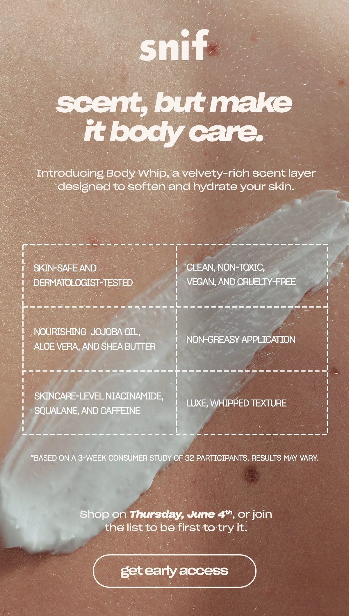 Introducing Body Whip, a velvety-rich scent layer designed to soften and hydrate your skin.  - luxe, whipped texture - skincare-level niacinamide, squalane, and caffeine - nourishing jojoba oil, aloe vera, and shea butter - non-greasy application - clean, non-toxic, vegan, and cruelty-free - skin-safe and dermatologist-tested   Shop on Thursday, June 4th, or join the list to be first to try it.