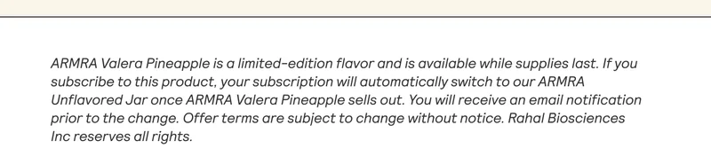 ARMRA Valera Pineapple is a limited-edition flavor and is available while supplies last. Ifyou subscribe to this product, your subscription will automatically switch to our ARMRA Unflavored Jar once ARMRA Valera Pineapple sells out. You will receive an email notification | prior to the change. Offer terms are subject to change without notice. Rahal Biosciences | Inc reserves all rights. |