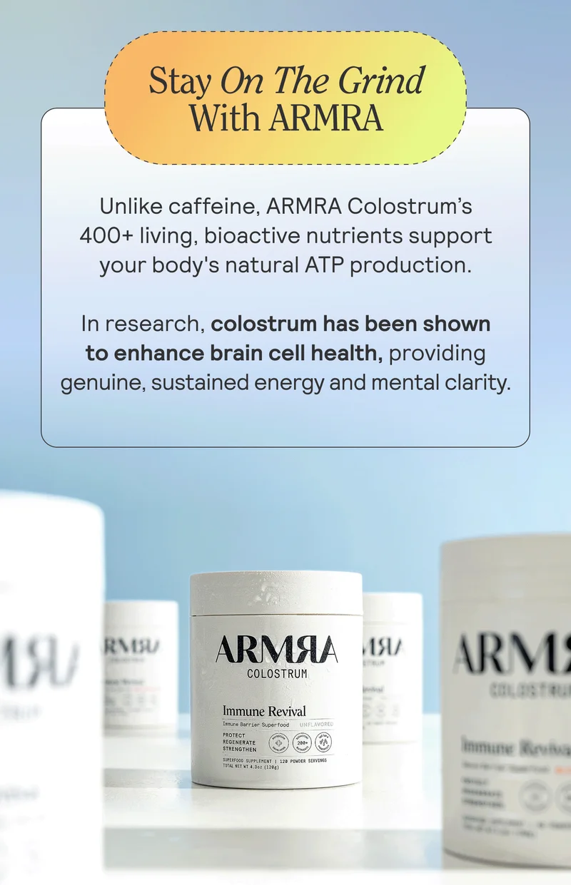 Stay on the Grind with ARMRA. Unlike caffeine, ARMRA Colostrum’s 400+ living, bioactive nutrients support your body's natural ATP production. In research, colostrum has been shown to enhance brain cell health, providing genuine, sustained energy and mental clarity.