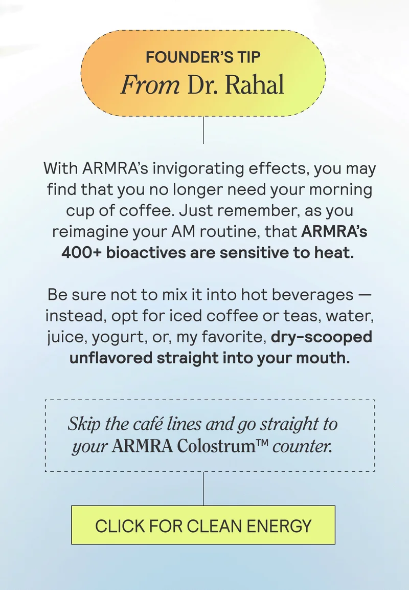 FOUNDER’S TIPFrom Dr. Rahal. With ARMRA’s invigorating effects, you may find that you no longer need your morning cup of coffee. Just remember, as you reimagine your AM routine, that ARMRA’s 400+ bioactives are sensitive to heat. Be sure not to mix it into hot beverages — instead, opt for iced coffee or teas, water, juice, yogurt, or, my favorite, dry-scooped straight into your mouth.  Skip the café lines and go straight to your ARMRA Colostrum™ counter. CLICK FOR CLEAN ENERGY