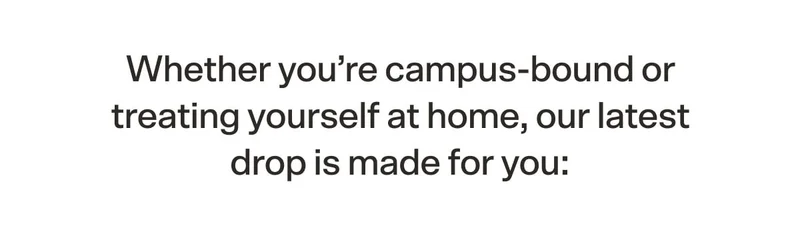 Whether you’re campus-bound or treating yourself at home, our latest drop is made for you: