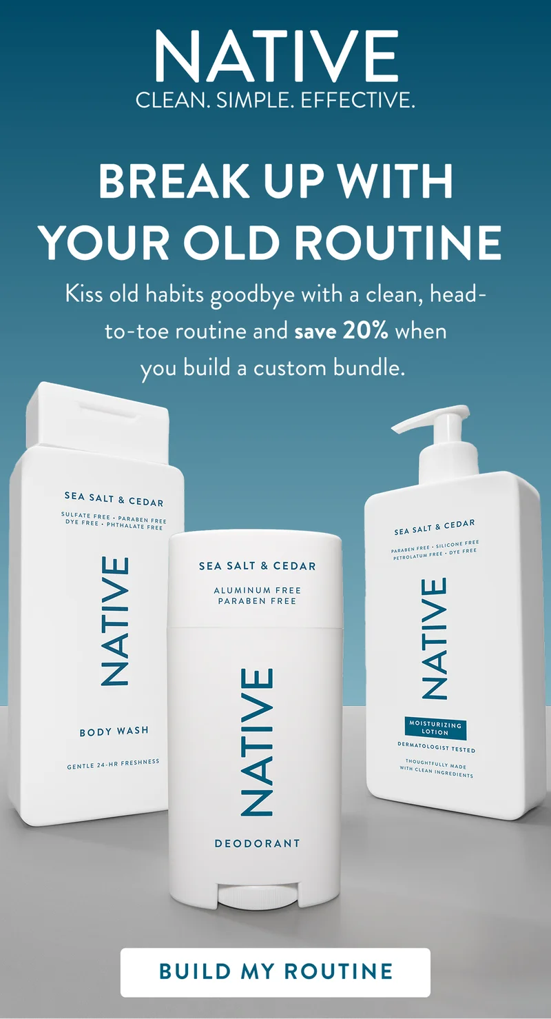 Native. Clean. Simple. Effective. Break up with your old routine. Kiss old habits goodbye with a clean, head to toe routine and save 20% when you build a custom bundle. Build my routine.