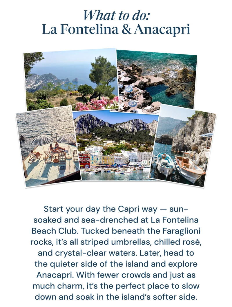 What to do: La Fontelina & Anacapri. Start your day the Capri way — sun-soaked and sea-drenched at La Fontelina Beach Club. Tucked beneath the Faraglioni rocks, it’s all striped umbrellas, chilled rosé, and crystal-clear waters. Later, head to the quieter side of the island and explore Anacapri. With fewer crowds and just as much charm, it’s the perfect place to slow down and soak in the island’s softer side.