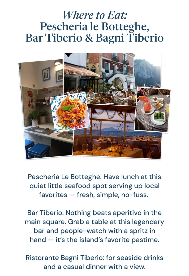 Where to Eat: Pescheria le Botteghe, Bar Tiberio & Bagni Tiberio. Pescheria Le Botteghe: Have lunch at this quiet little seafood spot serving up local favorites — fresh, simple, no-fuss.   Bar Tiberio: Nothing beats aperitivo in the main square. Grab a table at this legendary bar and people-watch with a spritz in hand — it’s the island’s favorite pastime.   Ristorante Bagni Tiberio: for seaside drinks and a casual dinner with a view.