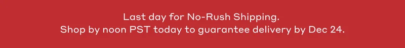 Last day for No-Rush Shipping. Shop by noon PST today to guarantee delivery by Dec 24.