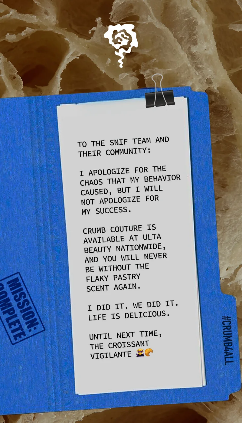 TO THE SNIF TEAM AND THEIR COMMUNITY:  I APOLOGIZE FOR THE CHAOS THAT MY BEHAVIOR CAUSED, BUT I WILL NOT APOLOGIZE FOR MY SUCCESS. CRUMB COUTURE IS AVAILABLE NATIONWIDE, AND YOU WILL NEVER BE WITHOUT THE FLAKY PASTRY SCENT AGAIN.  I DID IT. WE DID IT. LIFE IS DELICIOUS.  UNTIL NEXT TIME, THE CROISSANT VIGILANTE