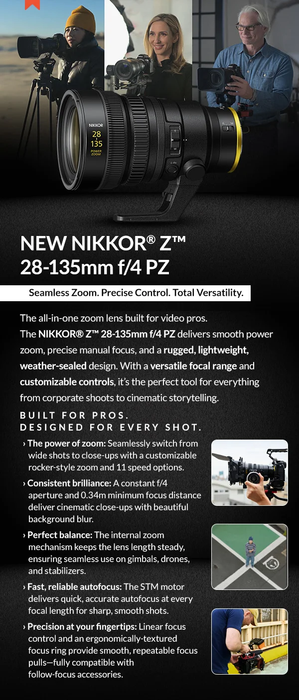 NEW NIKKOR® Z™ 28-135mm f/4 PZ   |  Seamless Zoom. Precise Control. Total Versatility.   |   Pre-Order