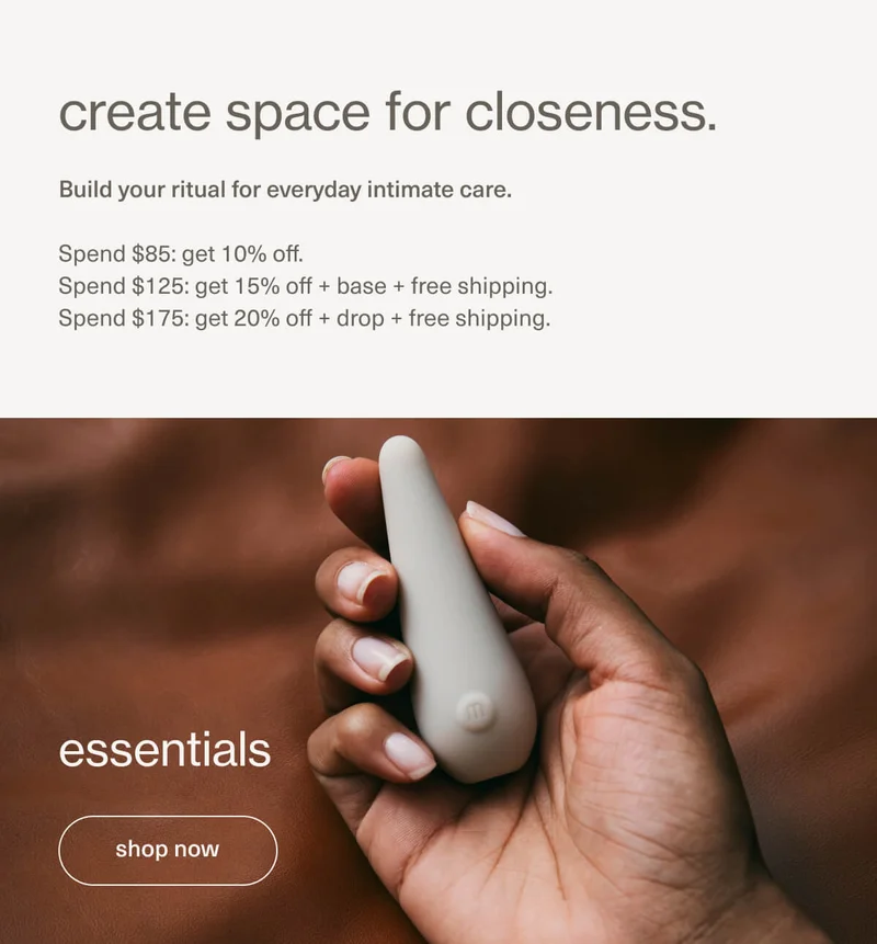 create space for closeness. | Build your ritual for everyday intimate care. | Spend $85: get 10% off. | Spend $125: get 15% off + base + free shipping. | Spend $175: get 20% off + drop + free shipping. | essentials | [ shop now ]