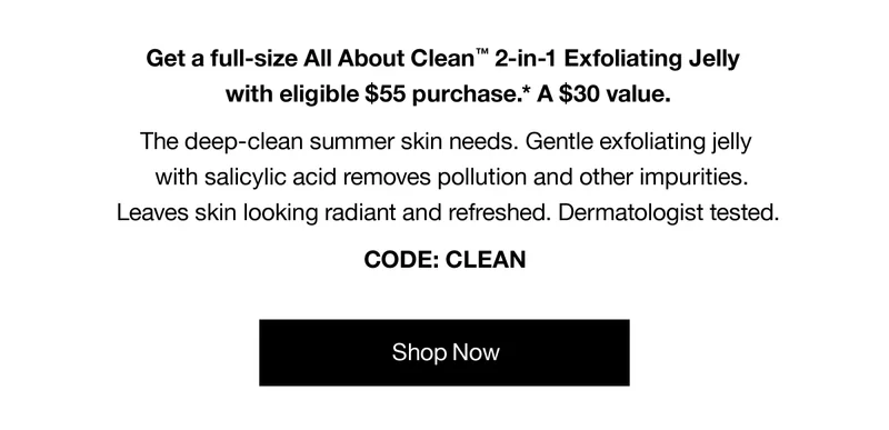 Get a full-size All About Clean™ 2-in-1 Exfoliating Jelly with eligible $55 purchase.* A $30 value. The deep-clean summer skin needs. Gentle exfoliating jelly with salicylic acid removes pollution and other impurities. Leaves skin looking radiant and refreshed. Dermatologist tested. CODE: CLEAN | Shop Now