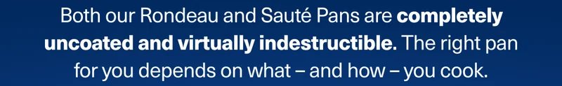 Both our Rondeau and Sauté Pans are completely uncoated and virtually indestructible. The right pan for you depends on what – and how – you cook.