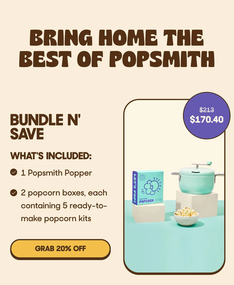 BRING HOME THE BEST OF POPSMITH BUNDLE N' SAVE WHAT'S INCLUDED: - 1 Popsmith Popper - 2 popcorn boxes, each containing 5 ready-to-make popcorn kits GRAB 20% OFF