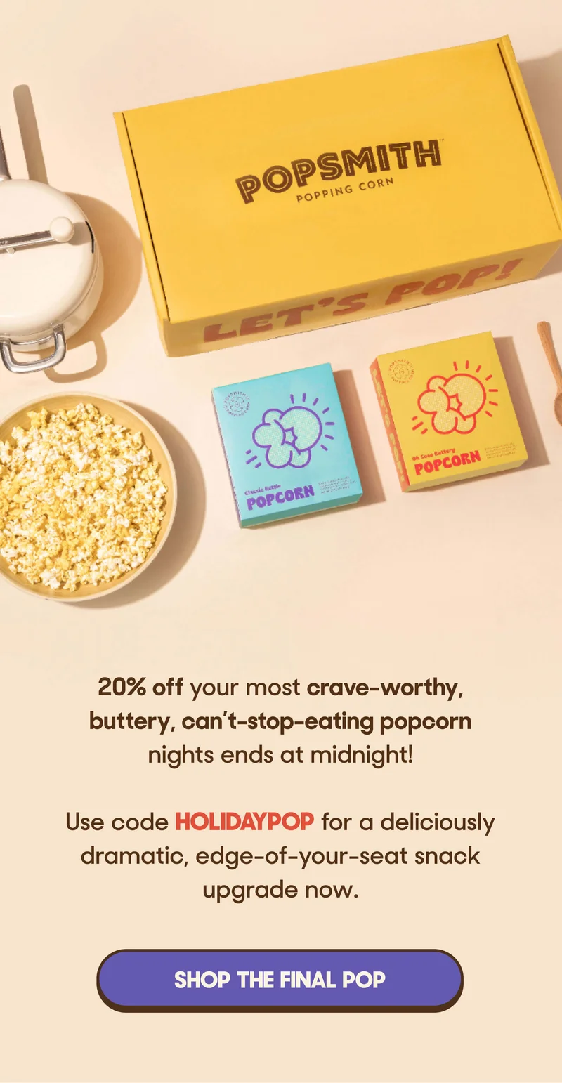 20% off your most crave-worthy, buttery, can’t-stop-eating popcorn nights ends at midnight!  Use code HOLIDAYPOP for a deliciously dramatic, edge-of-your-seat&nbsp;snack upgrade now. SHOP THE FINAL POP