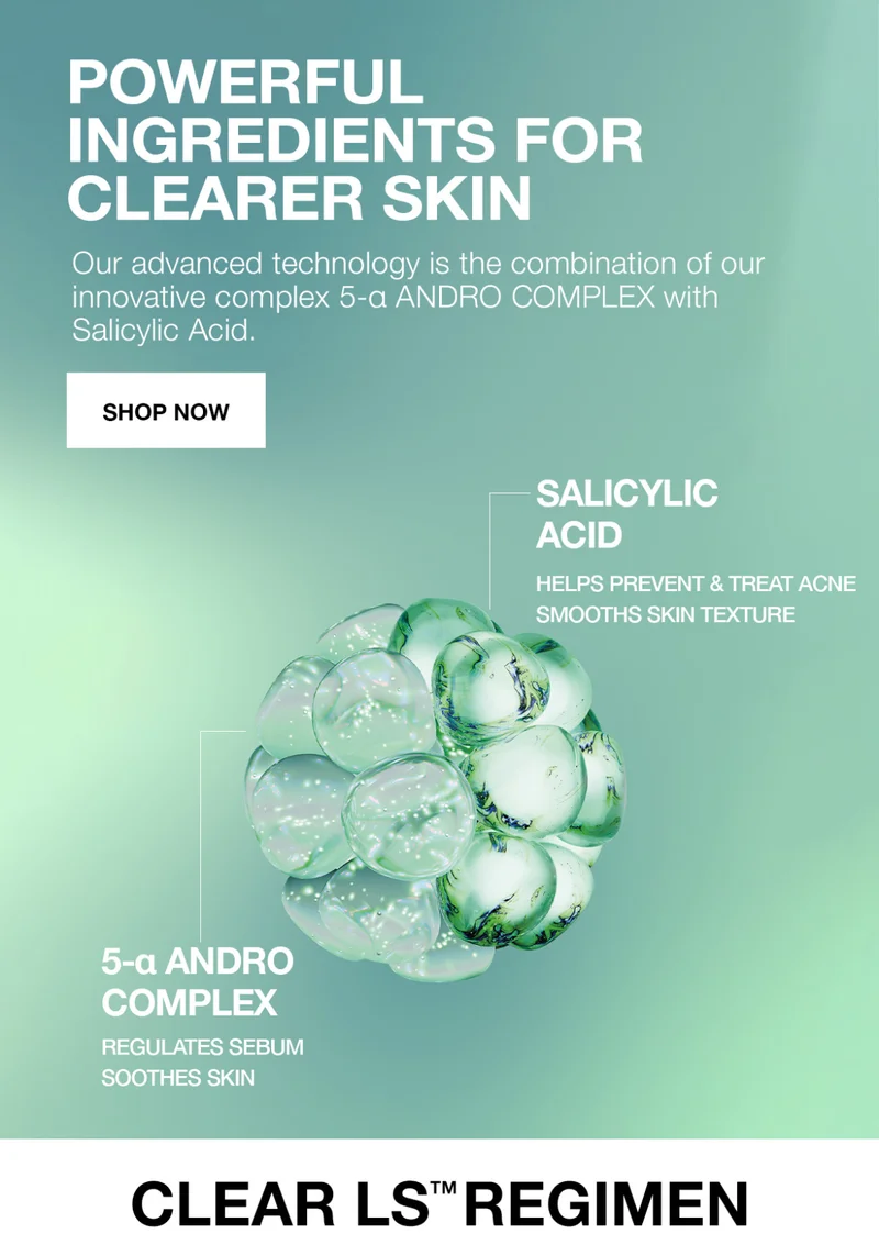 POWERFUL INGREDIENTS FOR CLEARER SKIN. OUR ADVANCED TECHONOLOGY IS THE COMBINATION OF OUR INNOVATIVE COMPLEX 5-A ANDRO COMPLEX WITH SALICYLIC ACID. SHOP NOW.|  SALICYLIC ACID HELPS PREVENT AND TREAT ACNE SMOOTHS SKIN TEXTURE | 5-A ANDRO COMPLEX REGULATES SEBUM SMOOTHES SKIN. CLEAR LS REGIMEN .
