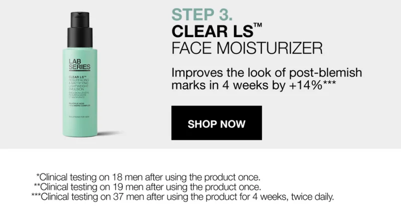 STEP 3 CLEAR LS FACE MOISTURIZER. IMPROVES THE  LOOK OF POST-BLEMISH MARKS IN 4 WEEKS BY +14%*** SHOP  NOW *Clinical testing on 18 men after using the product once. **clinical testing on 19 men after using the product once. ***clinical testing on 37 men after using the product for 4 weeks, twice daily.