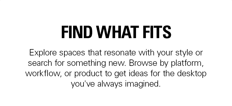 FIND WHAT FITS: Explore spaces that resonate with your style or search for something new. Browse by platform, workflow, or product to get ideas for the desktop you've always imagined.