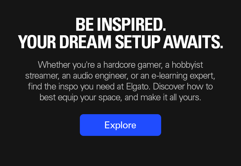 YOUR DREAM SETUP AWAITS: Whether you're a hardcore gamer, a hobbyist streamer, an audio engineer, or an e-learning expert, find the inspo you need at Elgato. Discover how to best equip your space, and make it all yours. Explore now