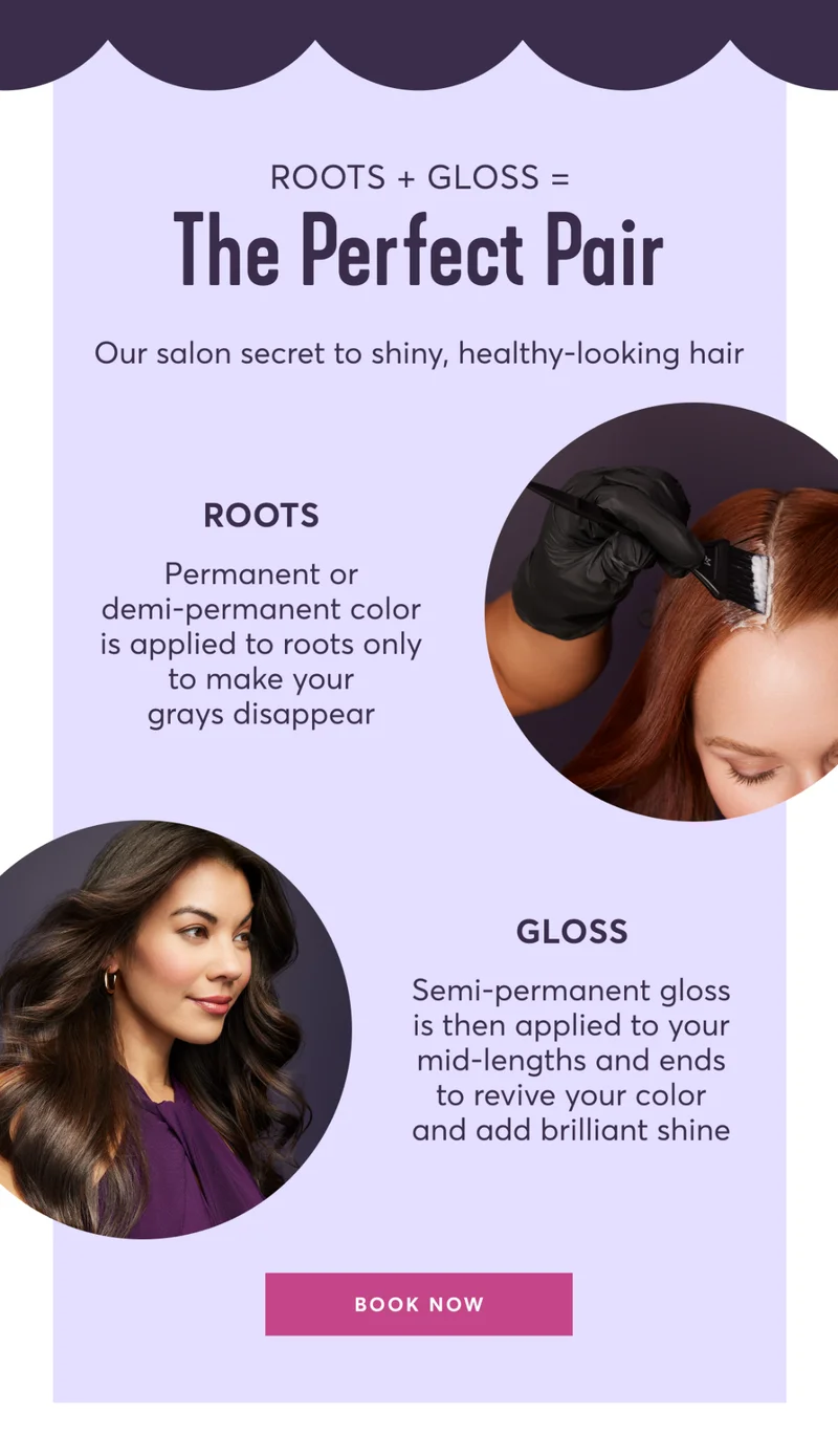 Roots + Gloss=The Perfect Pair | Our salon secret to shiny, healthy-looking hair | ROOTS: Permanent or demi-permanent color is applied to roots only to make your grays disappear | GLOSS: Semi-permanent gloss is then applied to your mid-lengths and ends to revive your color and add brilliant shine | BOOK NOW