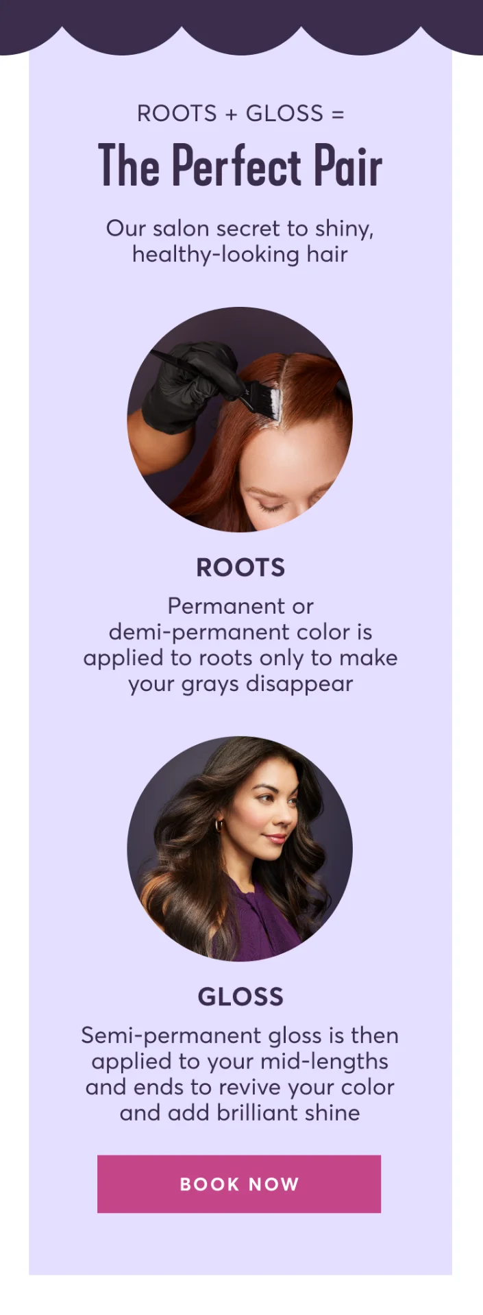 Roots + Gloss=The Perfect Pair | Our salon secret to shiny, healthy-looking hair | ROOTS: Permanent or demi-permanent color is applied to roots only to make your grays disappear | GLOSS: Semi-permanent gloss is then applied to your mid-lengths and ends to revive your color and add brilliant shine | BOOK NOW