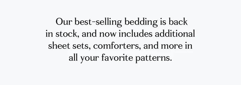 Our best-slling bedding is back in stock, and now includes additional sheet sets, comforters, and more in all your favorite patterns.