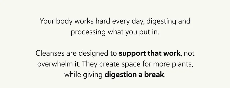 Your body works hard every day, digesting and processing what you put in.  Cleanses are designed to support that work, not overwhelm it. They create space for more plants, while giving digestion a break.