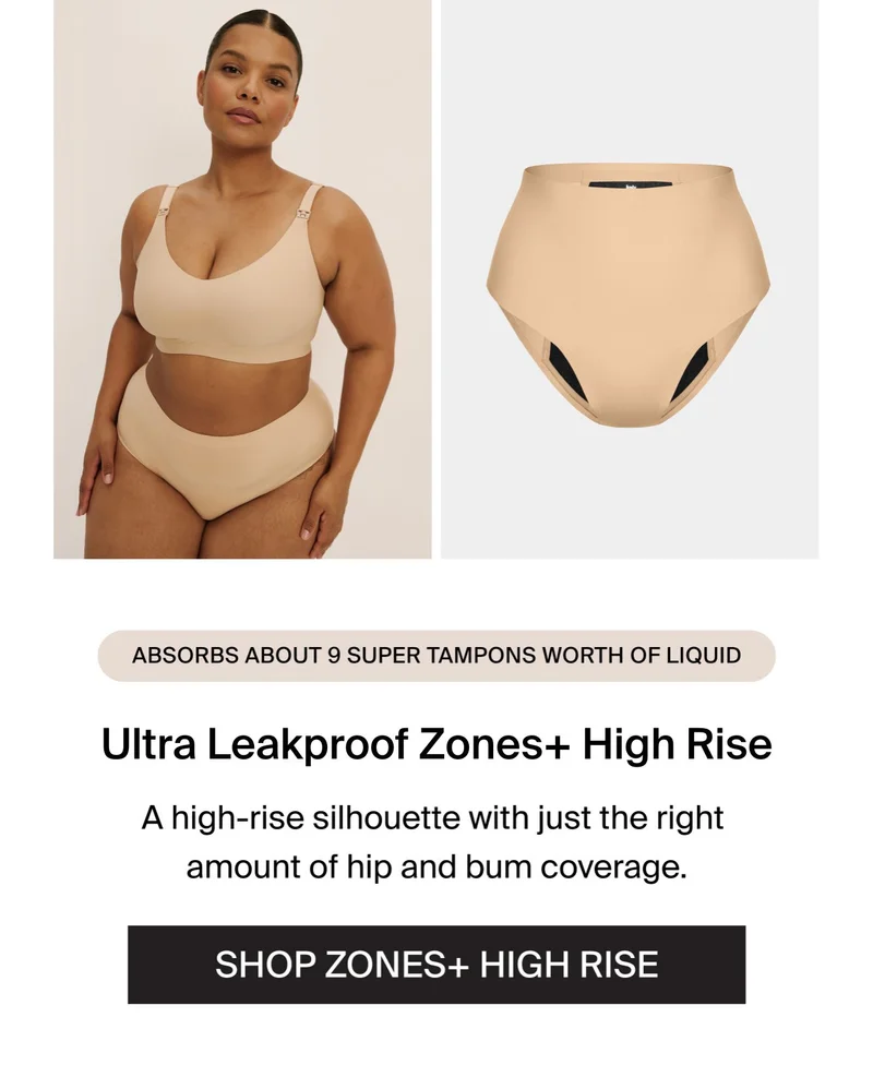Absorbs about 9 super tampons worth of liquid. Zones+ High Rise. A high rise silhouette with just the right amount of hip and bum coverage. SHOP ZONES+ HIGH RISE.