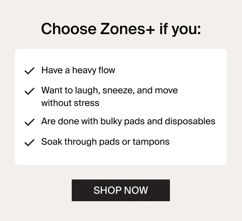 Choose Zones+ if you: Have a heavy flow. Want to laugh, sneeze, and move without stress. Are done with bulky pads and disposables. Soak through pads or tampons. SHOP NOW.