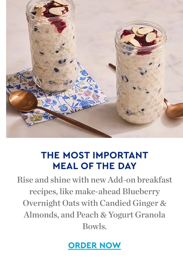 THE MOST IMPORTANT MEAL OF THE DAY | Rise and shine with new Add-on breakfast recipes, like make-ahead Blueberry Overnight Oats with Candied Ginger Almonds, and Peach & Yogurt Granola Bowls. | ORDER NOW