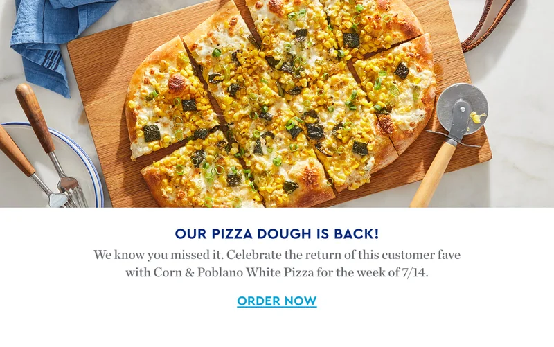 OUR PIZZA DOUGH IS BACK | We know you missed it. Celebrate the return of this customer fave with Corn & Poblano White Pizza for the week of 7/14. ORDER NOW