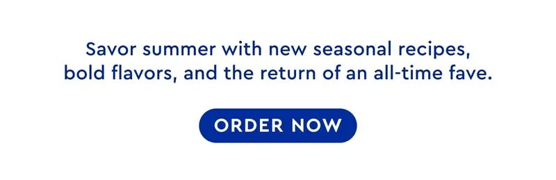 Savor summer with new seasonal recipes, bold flavors, and the return of an all-time fave. | ORDER NOW