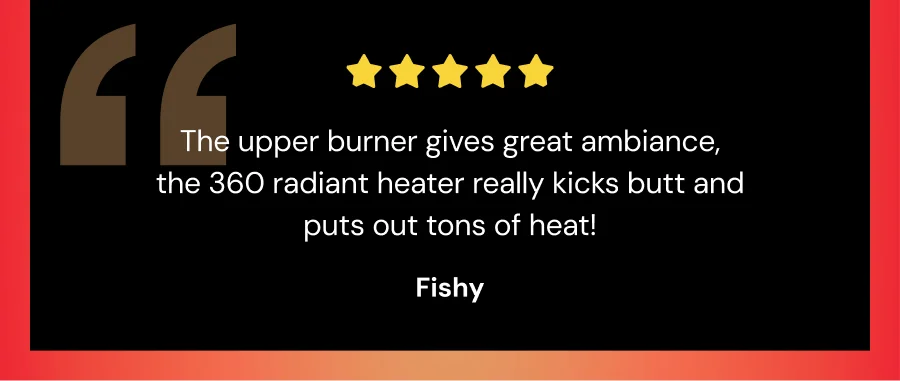 The upper burner gives great ambiance, the 360 radiant heater really kicks butt and outs out tons of heat!" -Fishy