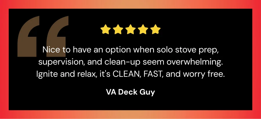 "Nice to have an option when solo stove prep, supervision, and clean-up seem overwhelming. Ignite and relax, it's clean, fast, and worry free." -VA Deck Guy