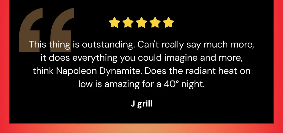 "This thing is outstanding. Can't really say much more, it does everything you could image and more, think Napoleon Dynamite. Does the radiant heat on low is amazing for a 40 degree night. -J grill
