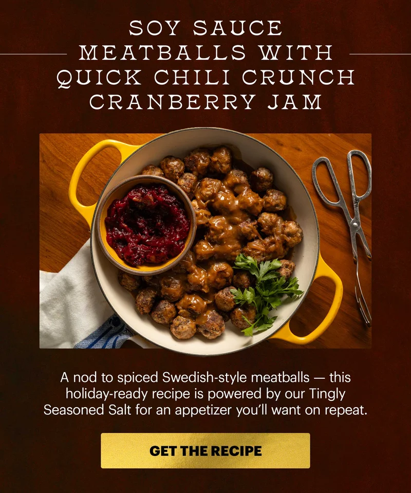 Header: Soy Sauce Meatballs with Quick Chili Crunch Cranberry Jam  Sub-header: A nod to spiced Swedish-style meatballs — this holiday-ready recipe is powered by our Tingly Seasoned Salt for an appetizer you’ll want on repeat.  CTA: GET THE RECIPE
