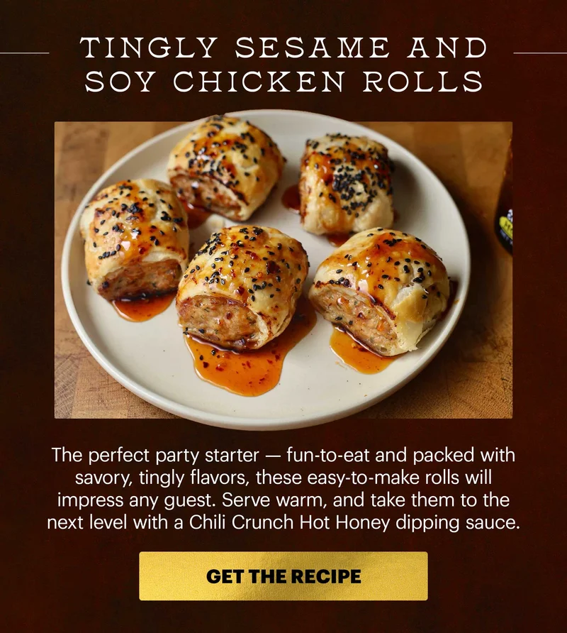 Header: Tingly Sesame and Soy Chicken Rolls  Sub-header: The perfect party starter — fun-to-eat and packed with savory, tingly flavors, these easy-to-make rolls will impress any guest. Serve warm, and take them to the next level with a Chili Crunch Hot Honey dipping sauce. CTA: GET THE RECIPE