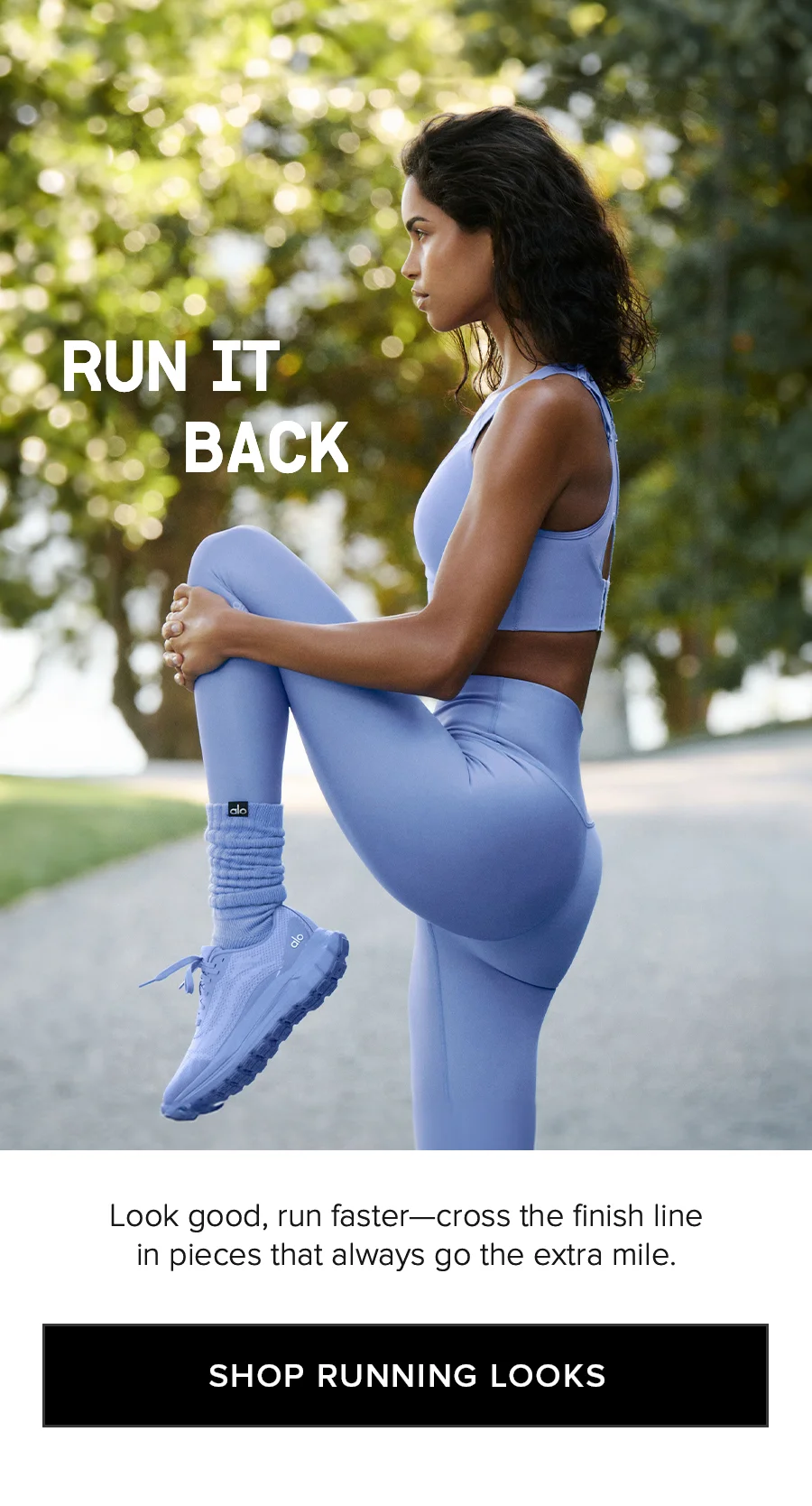 RUN IT BACK. Look good, run faster - cross the finish line in pieces that always go the extra mile. SHOP RUNNING LOOKS