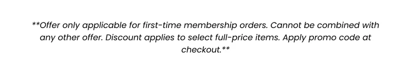 **Membership offer only applicable for first-time membership orders. Cannot be combined with any other offer. Discount applies to select full-price items. Excludes Packs. Apply promo code at checkout. **