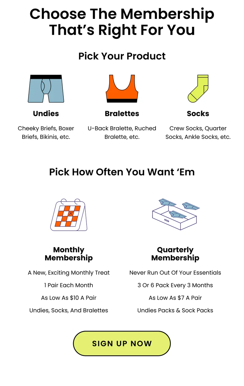 Choose The Membership That's Right For You. Pick Your Product. Undies, Bralettes, Socks. Pick How Often You Want 'Em. Monthly Membership, Quarterly Membership. Sign Up Now.