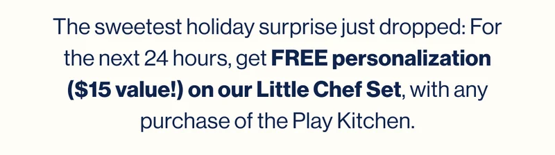 The sweetest holiday surprise just dropped: For the next 24 hours, get FREE personalization ($15 value!) on our Little Chef Set, with any purchase of the Play Kitchen.