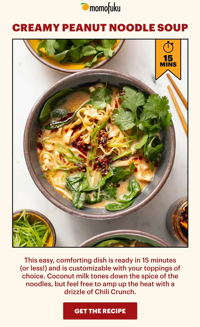CREAMY PEANUT NOODLE SOUP. 15 MINS. This easy, comforting dish is ready in 15 minutes (or less!) and is customizable with your toppings of choice. Coconut milk tones down the spice of the noodles, but feel free to amp up the heat with a drizzle of Chili Crunch. GET THE RECIPE