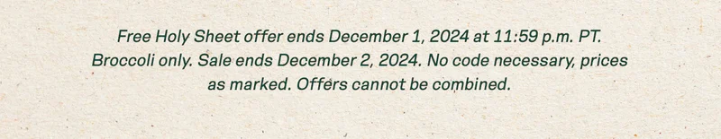 Free Holy Sheet offer ends December 1, 2024 at 11:59 p.m. PT. Broccoli only. Sale ends December 2, 2024. No code necessary, prices as marked. Offers cannot be combined.