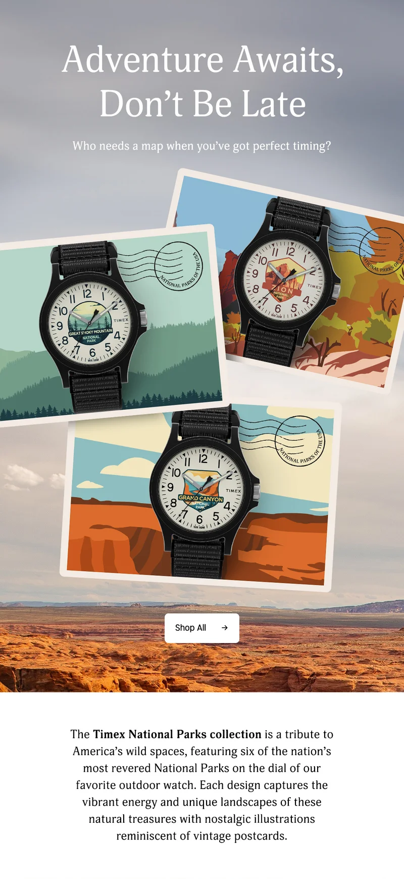 Adventure Awaits, Dont Be Late | Who needs a map when you've got pefect timing? | Shop All | The Timex Parks collection is a tribute to America's wild spaces, featuring six of the nation's most revered National Parks on the dial of our favorite-outdoor watch. Each design captures the vibrant energy and unique landscapes of these natural treasures with nostalgic illustrations reminiscent of vintage postcards.