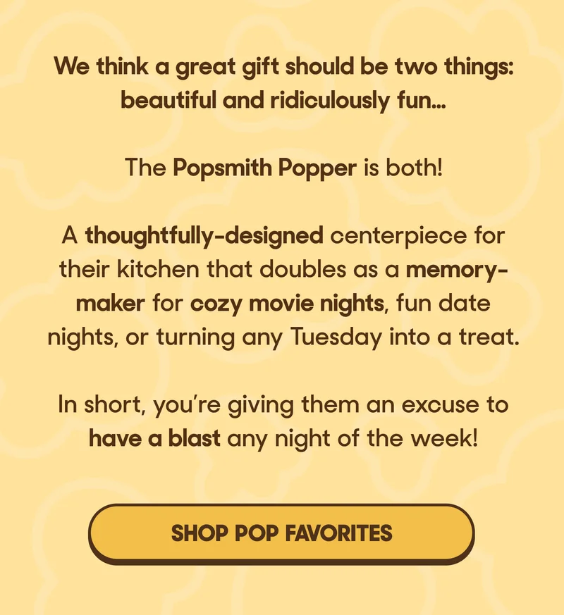 We think a great gift should be two things: beautiful and ridiculously fun…  The Popsmith Popper is both!   A thoughtfully-designed centerpiece for their kitchen that doubles as a memory-maker for cozy movie nights, fun date nights, or turning any Tuesday into a treat.  In short, you’re giving them an excuse to have a blast any night of the week! SHOP POP FAVORITES